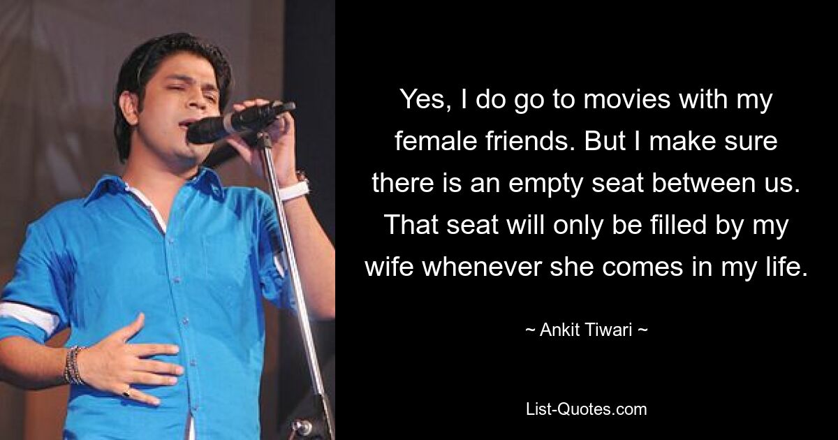 Yes, I do go to movies with my female friends. But I make sure there is an empty seat between us. That seat will only be filled by my wife whenever she comes in my life. — © Ankit Tiwari