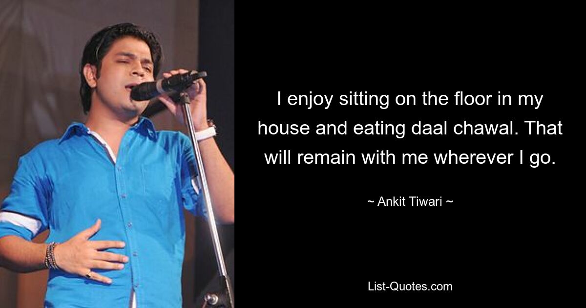 I enjoy sitting on the floor in my house and eating daal chawal. That will remain with me wherever I go. — © Ankit Tiwari