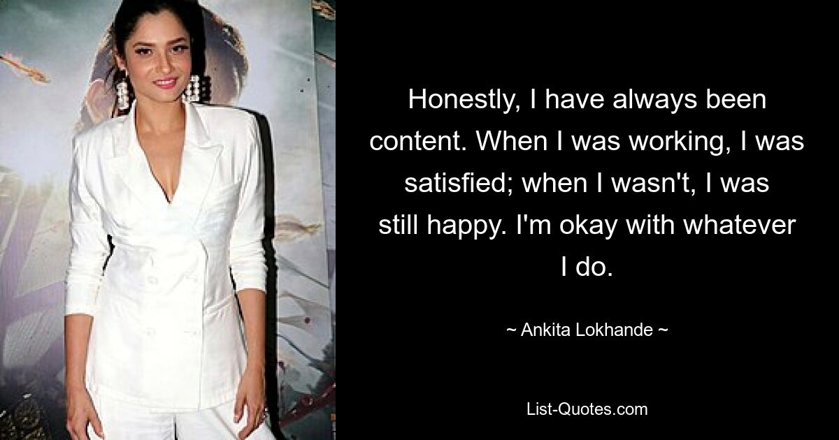 Honestly, I have always been content. When I was working, I was satisfied; when I wasn't, I was still happy. I'm okay with whatever I do. — © Ankita Lokhande