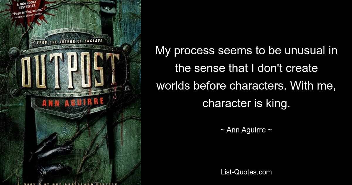 My process seems to be unusual in the sense that I don't create worlds before characters. With me, character is king. — © Ann Aguirre