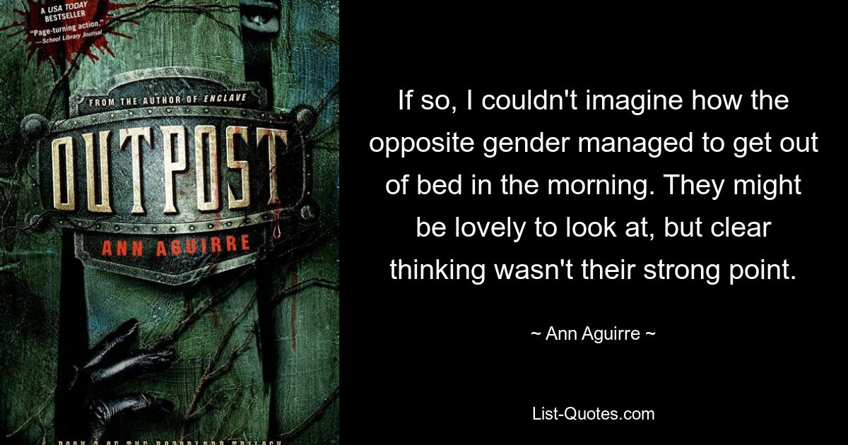 If so, I couldn't imagine how the opposite gender managed to get out of bed in the morning. They might be lovely to look at, but clear thinking wasn't their strong point. — © Ann Aguirre