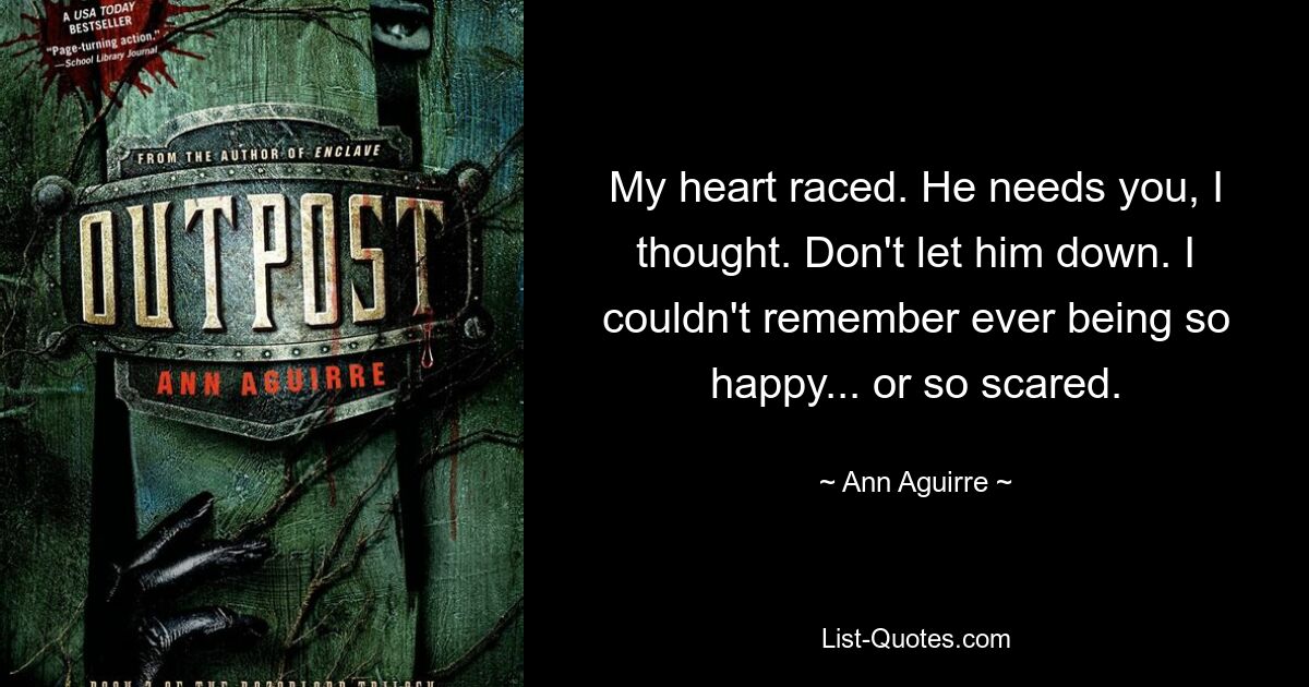 My heart raced. He needs you, I thought. Don't let him down. I couldn't remember ever being so happy... or so scared. — © Ann Aguirre