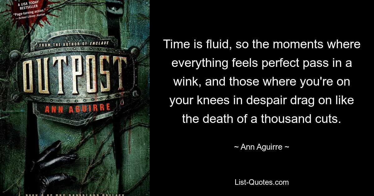 Time is fluid, so the moments where everything feels perfect pass in a wink, and those where you're on your knees in despair drag on like the death of a thousand cuts. — © Ann Aguirre