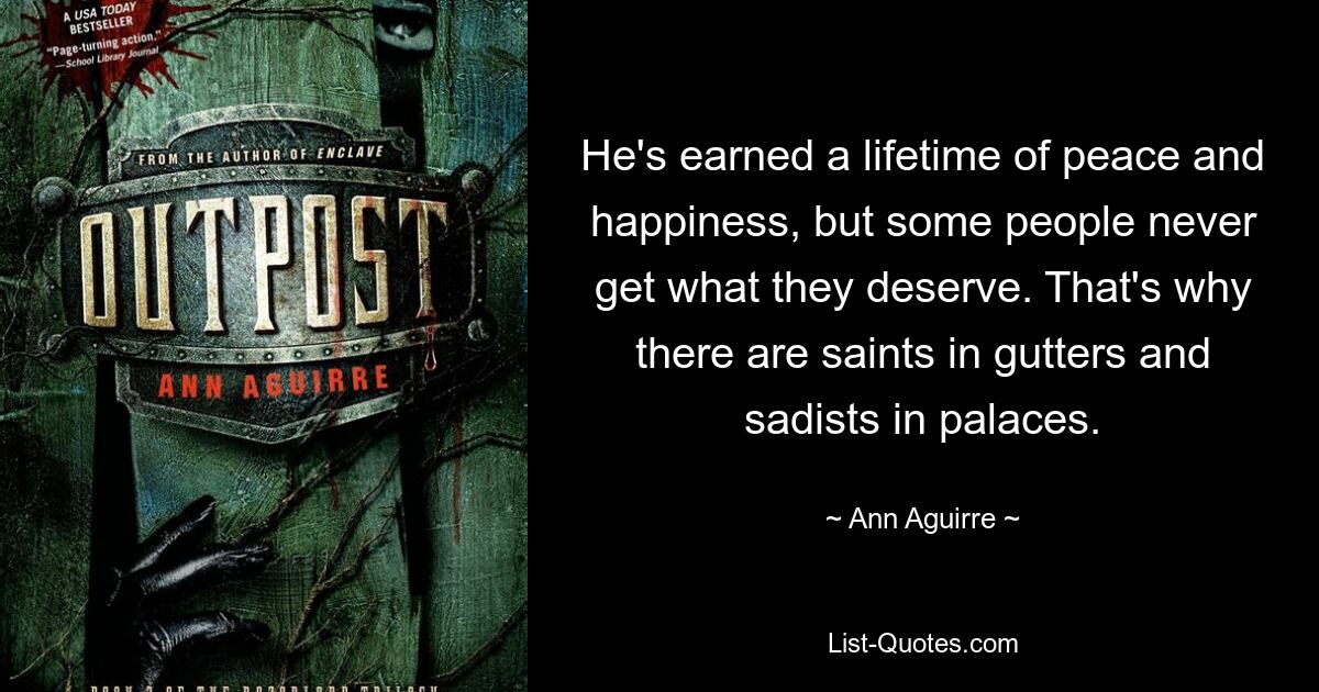 He's earned a lifetime of peace and happiness, but some people never get what they deserve. That's why there are saints in gutters and sadists in palaces. — © Ann Aguirre