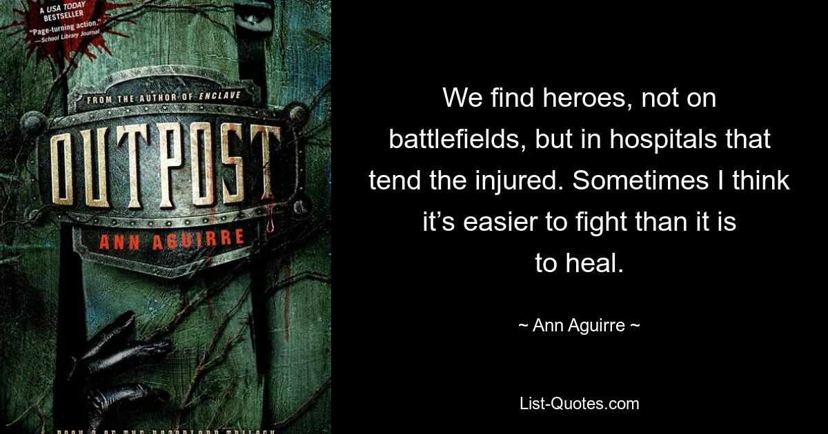 We find heroes, not on battlefields, but in hospitals that tend the injured. Sometimes I think it’s easier to fight than it is to heal. — © Ann Aguirre