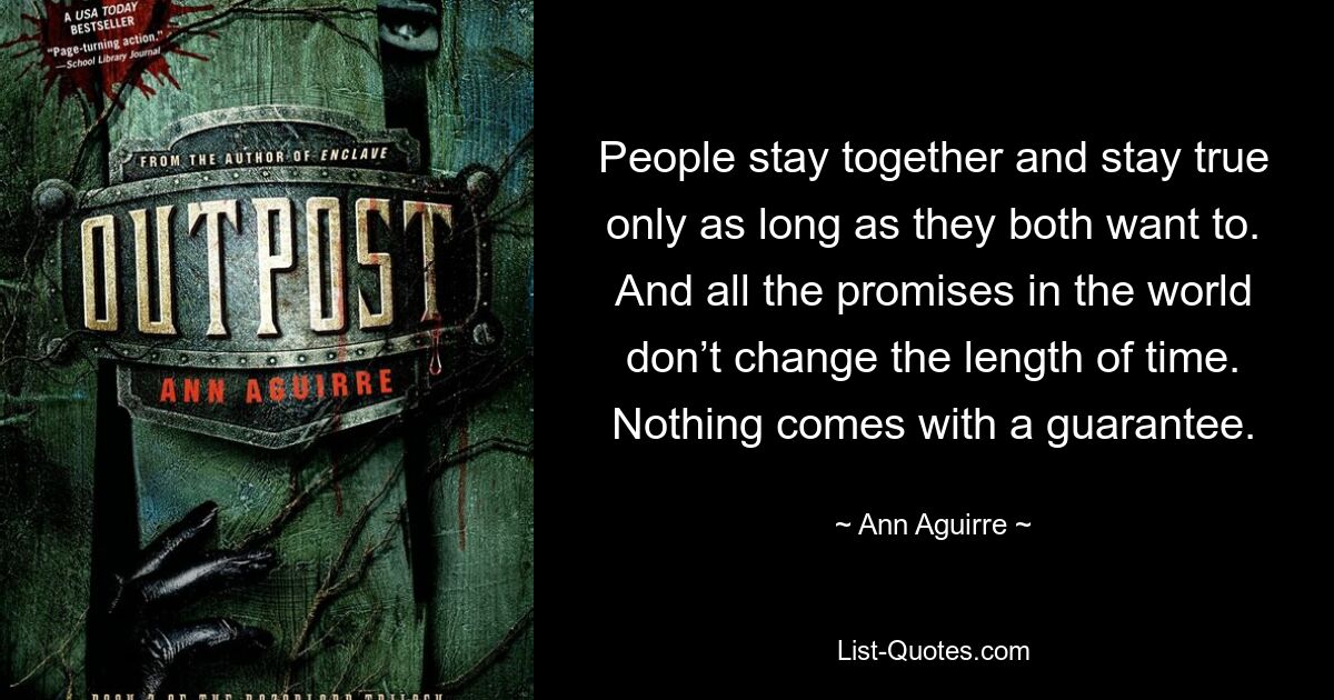 People stay together and stay true only as long as they both want to. And all the promises in the world don’t change the length of time. Nothing comes with a guarantee. — © Ann Aguirre