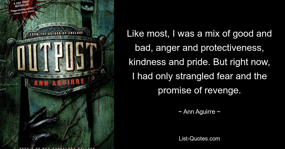 Like most, I was a mix of good and bad, anger and protectiveness, kindness and pride. But right now, I had only strangled fear and the promise of revenge. — © Ann Aguirre