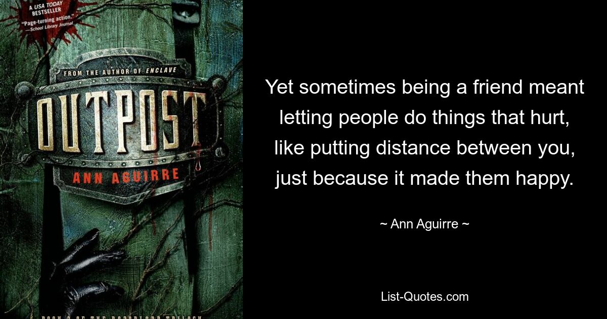 Yet sometimes being a friend meant letting people do things that hurt, like putting distance between you, just because it made them happy. — © Ann Aguirre