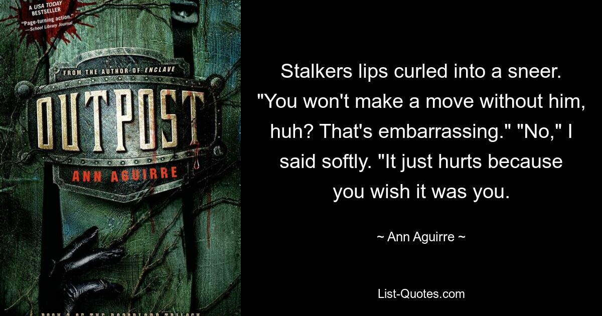 Stalkers lips curled into a sneer. "You won't make a move without him, huh? That's embarrassing." "No," I said softly. "It just hurts because you wish it was you. — © Ann Aguirre