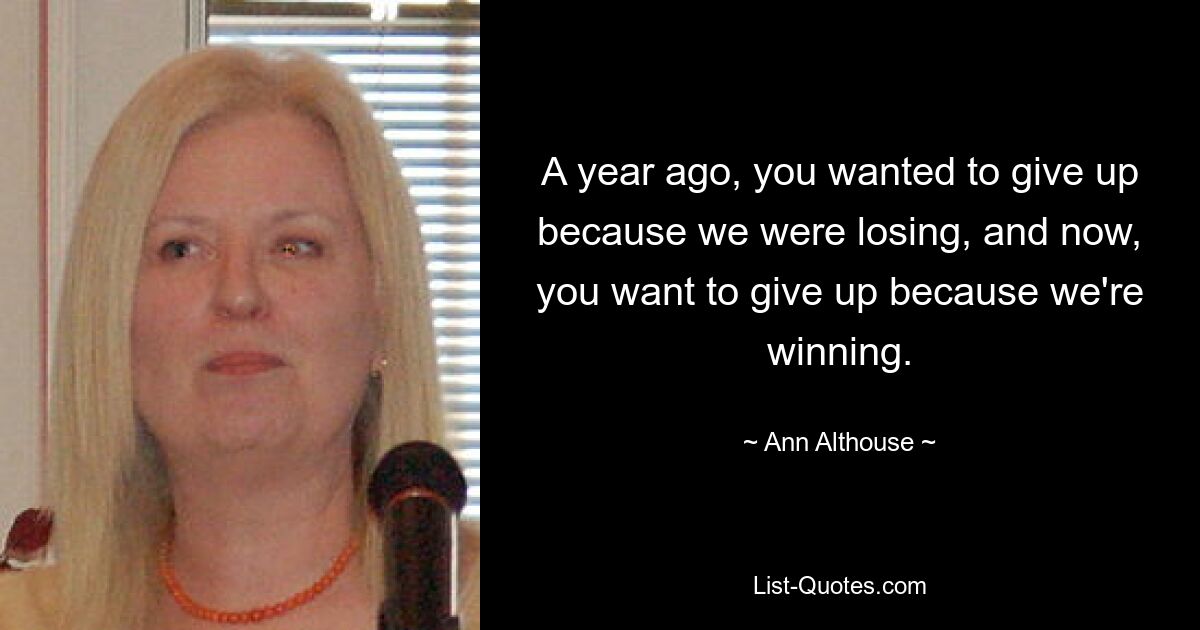 A year ago, you wanted to give up because we were losing, and now, you want to give up because we're winning. — © Ann Althouse