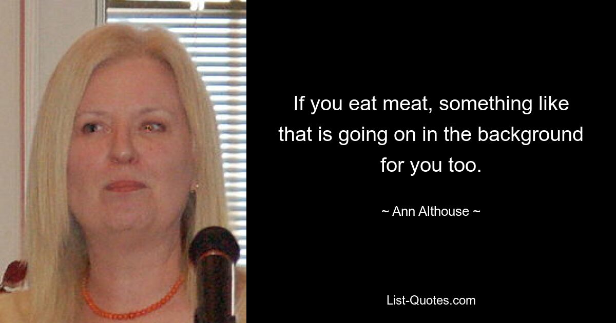 If you eat meat, something like that is going on in the background for you too. — © Ann Althouse