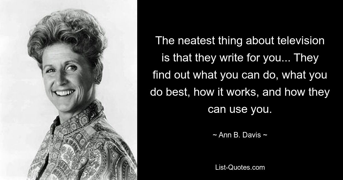 The neatest thing about television is that they write for you... They find out what you can do, what you do best, how it works, and how they can use you. — © Ann B. Davis