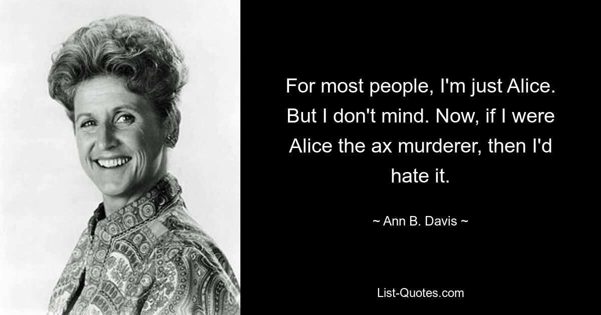 For most people, I'm just Alice. But I don't mind. Now, if I were Alice the ax murderer, then I'd hate it. — © Ann B. Davis