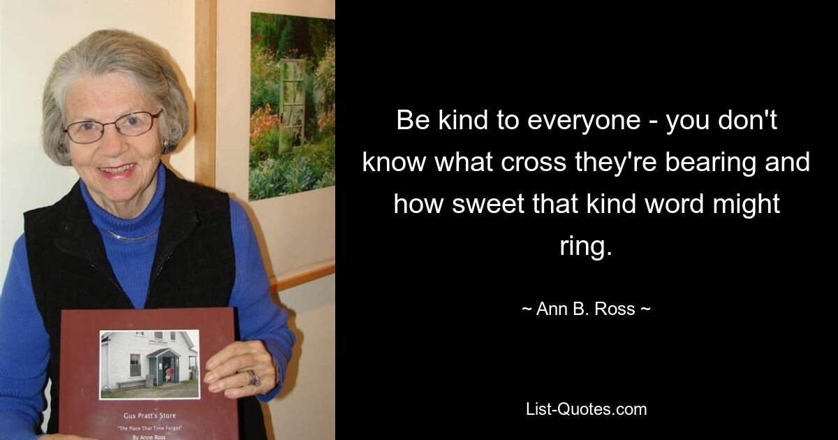 Be kind to everyone - you don't know what cross they're bearing and how sweet that kind word might ring. — © Ann B. Ross