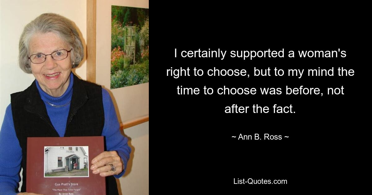 I certainly supported a woman's right to choose, but to my mind the time to choose was before, not after the fact. — © Ann B. Ross