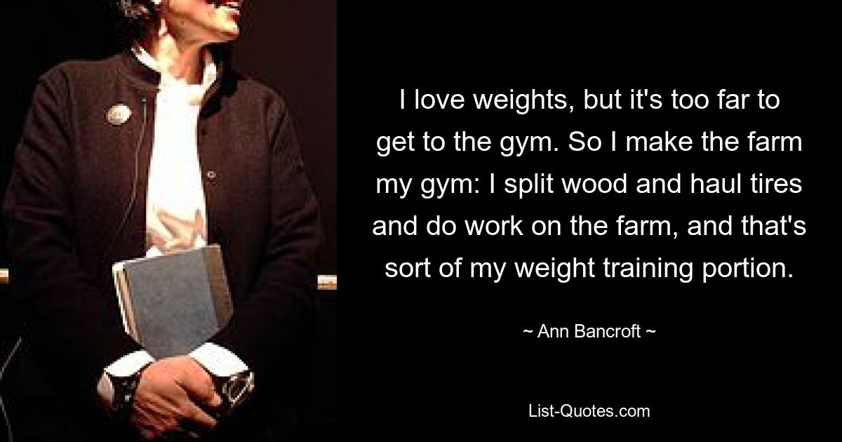 I love weights, but it's too far to get to the gym. So I make the farm my gym: I split wood and haul tires and do work on the farm, and that's sort of my weight training portion. — © Ann Bancroft