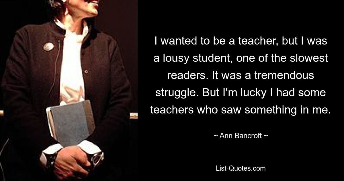 I wanted to be a teacher, but I was a lousy student, one of the slowest readers. It was a tremendous struggle. But I'm lucky I had some teachers who saw something in me. — © Ann Bancroft