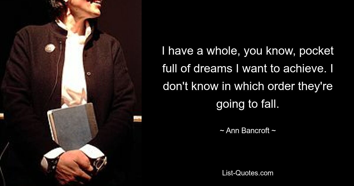 I have a whole, you know, pocket full of dreams I want to achieve. I don't know in which order they're going to fall. — © Ann Bancroft