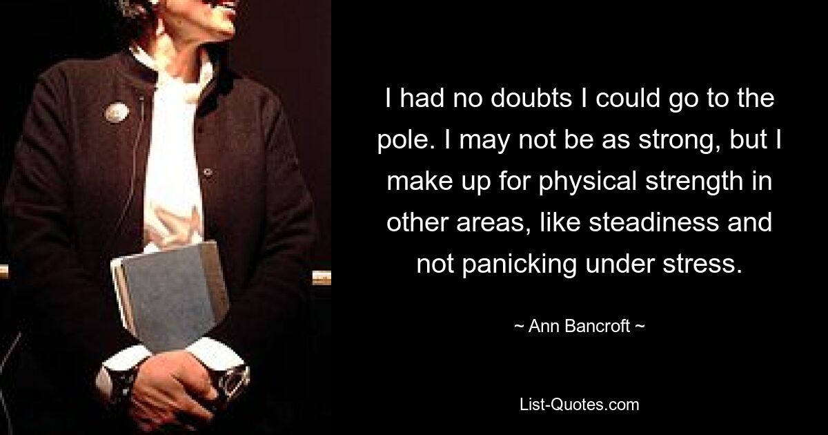 I had no doubts I could go to the pole. I may not be as strong, but I make up for physical strength in other areas, like steadiness and not panicking under stress. — © Ann Bancroft