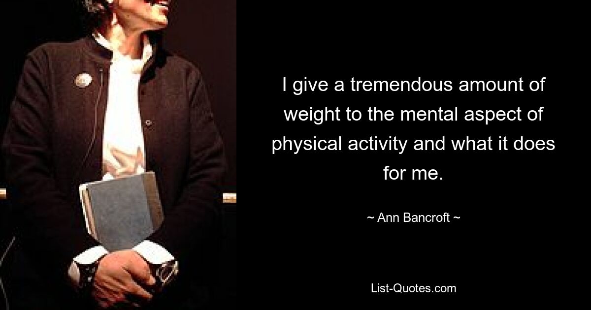 I give a tremendous amount of weight to the mental aspect of physical activity and what it does for me. — © Ann Bancroft