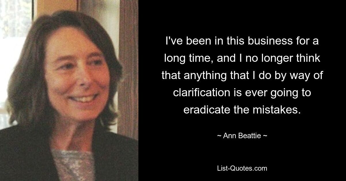 I've been in this business for a long time, and I no longer think that anything that I do by way of clarification is ever going to eradicate the mistakes. — © Ann Beattie