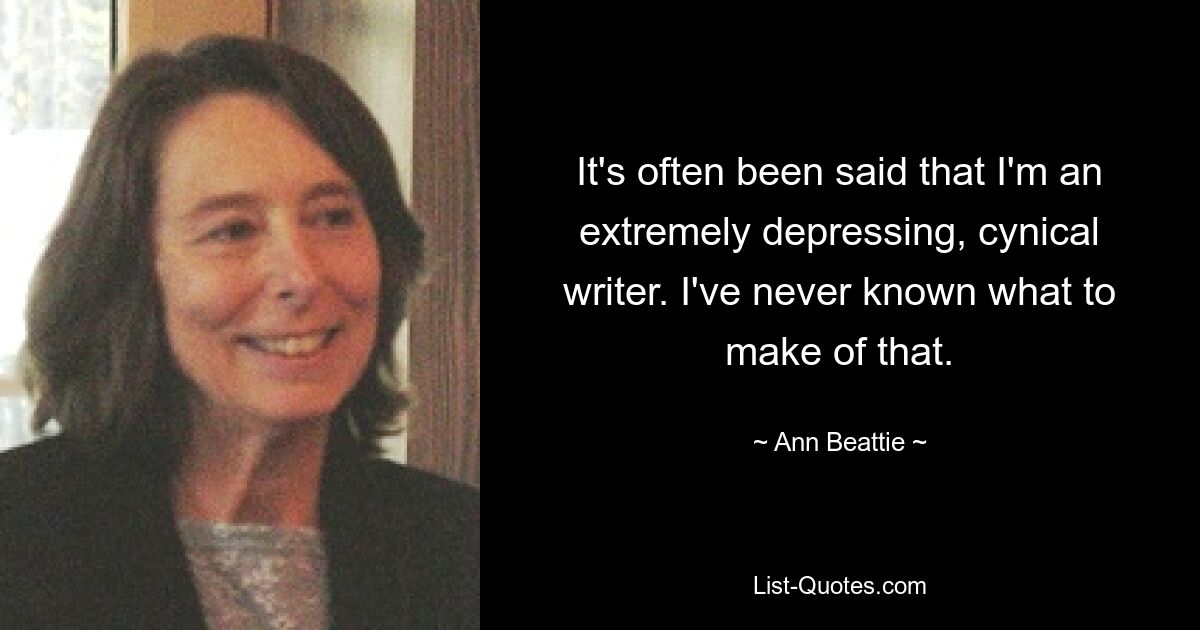 It's often been said that I'm an extremely depressing, cynical writer. I've never known what to make of that. — © Ann Beattie