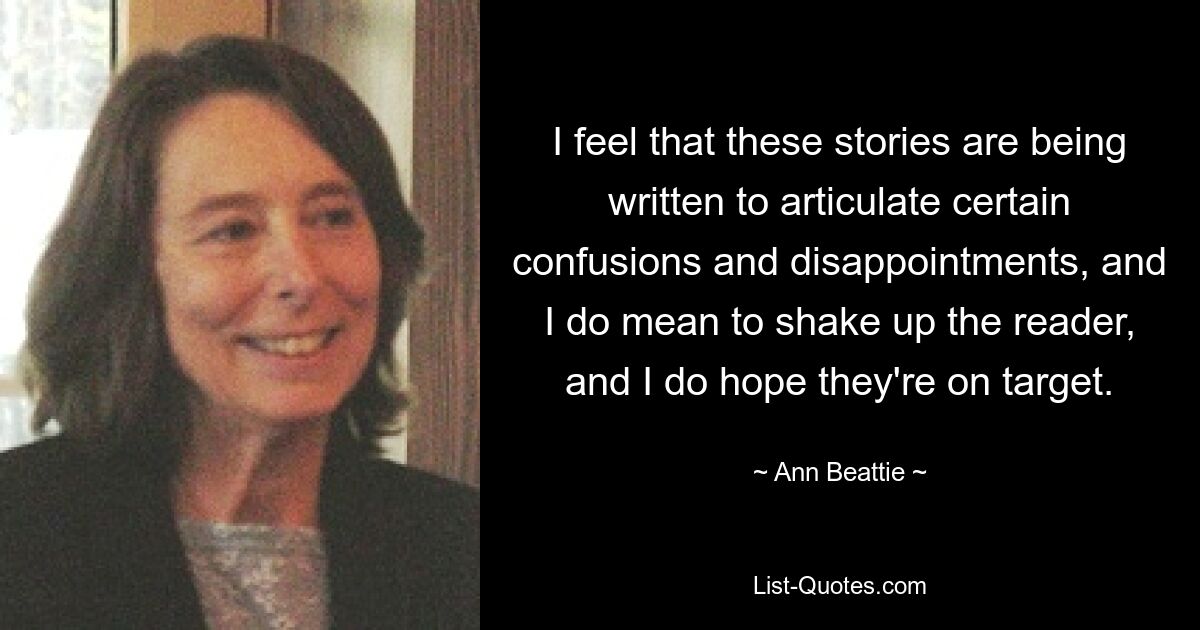 I feel that these stories are being written to articulate certain confusions and disappointments, and I do mean to shake up the reader, and I do hope they're on target. — © Ann Beattie