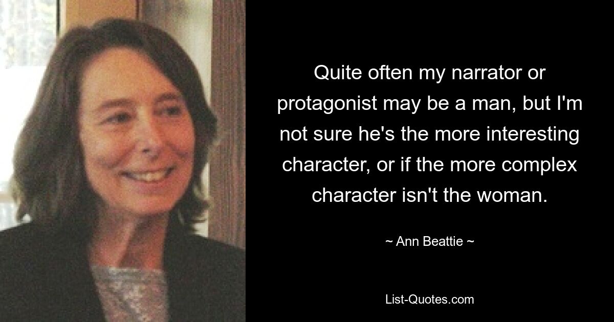 Quite often my narrator or protagonist may be a man, but I'm not sure he's the more interesting character, or if the more complex character isn't the woman. — © Ann Beattie