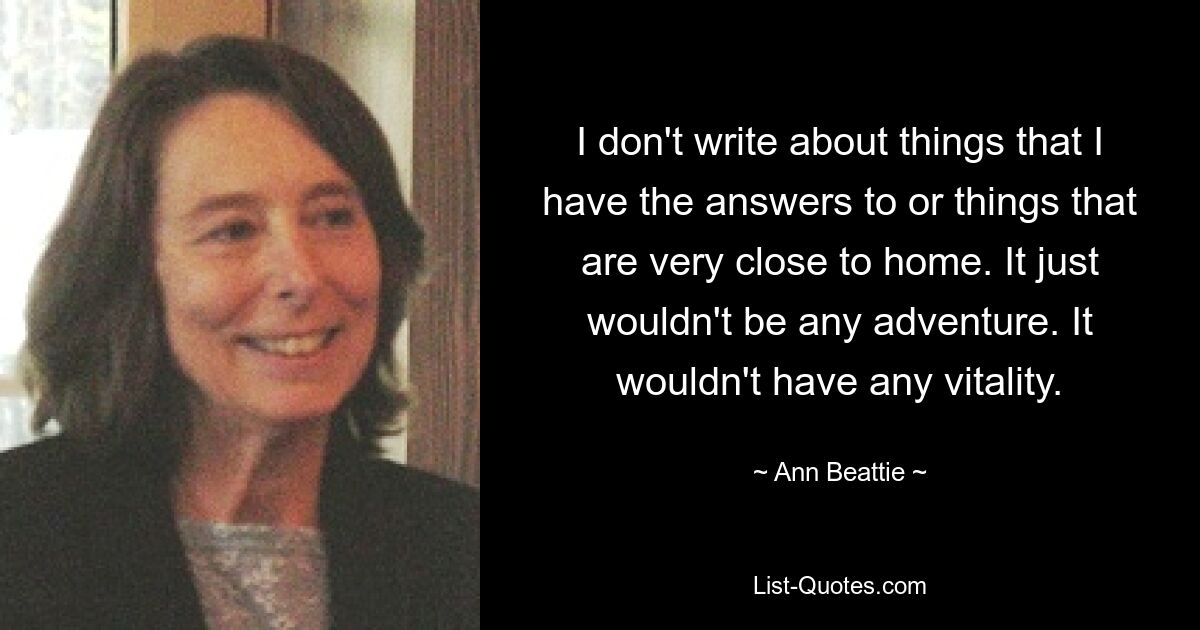 I don't write about things that I have the answers to or things that are very close to home. It just wouldn't be any adventure. It wouldn't have any vitality. — © Ann Beattie