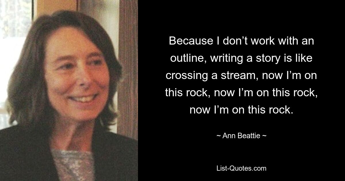 Because I don’t work with an outline, writing a story is like crossing a stream, now I’m on this rock, now I’m on this rock, now I’m on this rock. — © Ann Beattie