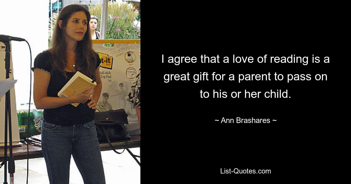 I agree that a love of reading is a great gift for a parent to pass on to his or her child. — © Ann Brashares