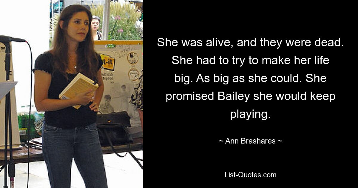 She was alive, and they were dead. She had to try to make her life big. As big as she could. She promised Bailey she would keep playing. — © Ann Brashares