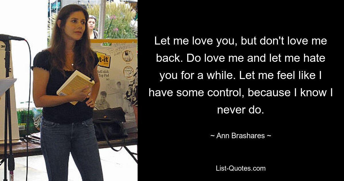 Let me love you, but don't love me back. Do love me and let me hate you for a while. Let me feel like I have some control, because I know I never do. — © Ann Brashares