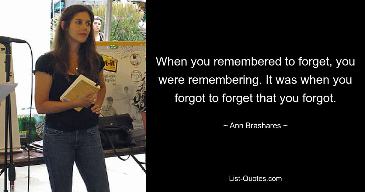 When you remembered to forget, you were remembering. It was when you forgot to forget that you forgot. — © Ann Brashares