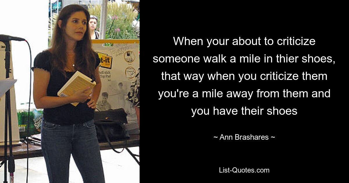 When your about to criticize someone walk a mile in thier shoes, that way when you criticize them you're a mile away from them and you have their shoes — © Ann Brashares