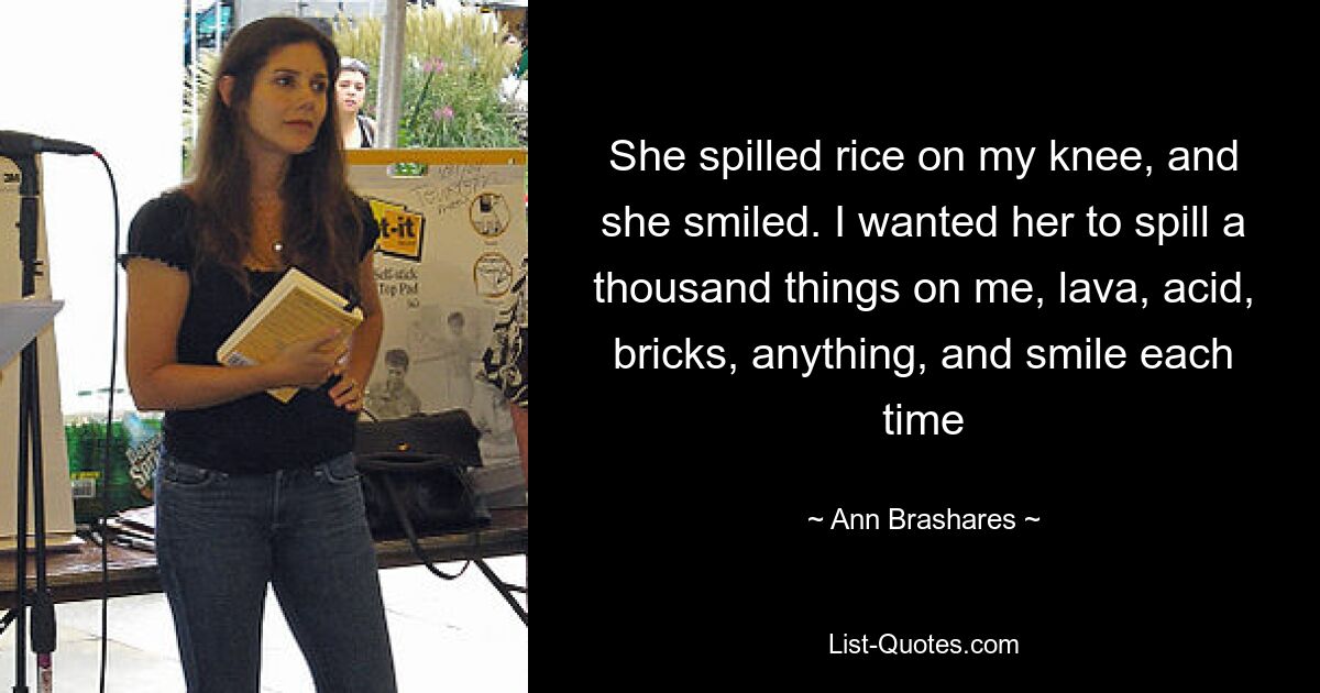 She spilled rice on my knee, and she smiled. I wanted her to spill a thousand things on me, lava, acid, bricks, anything, and smile each time — © Ann Brashares