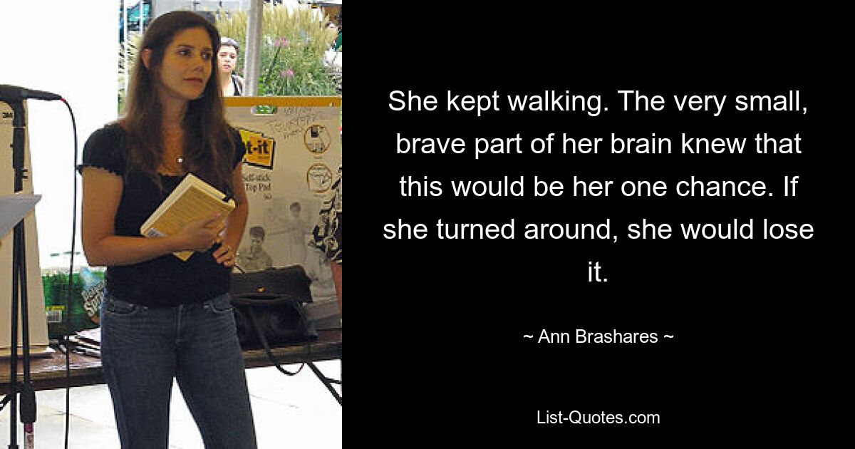 She kept walking. The very small, brave part of her brain knew that this would be her one chance. If she turned around, she would lose it. — © Ann Brashares