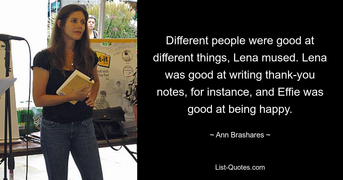 Different people were good at different things, Lena mused. Lena was good at writing thank-you notes, for instance, and Effie was good at being happy. — © Ann Brashares