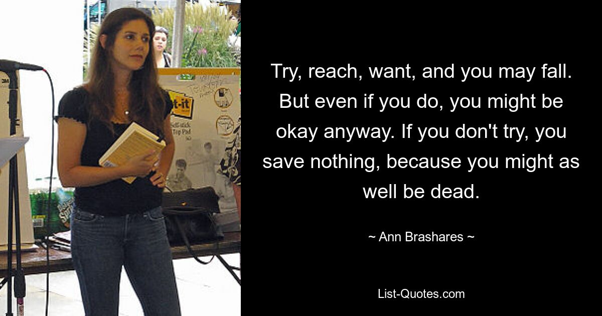 Try, reach, want, and you may fall. But even if you do, you might be okay anyway. If you don't try, you save nothing, because you might as well be dead. — © Ann Brashares