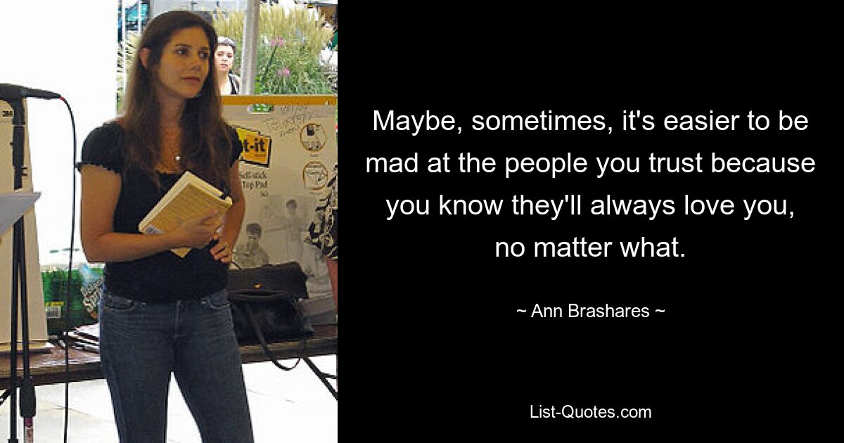 Maybe, sometimes, it's easier to be mad at the people you trust because you know they'll always love you, no matter what. — © Ann Brashares