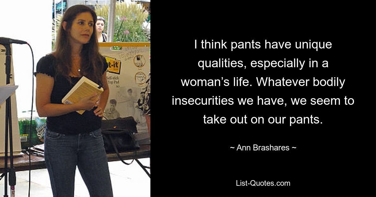 I think pants have unique qualities, especially in a woman’s life. Whatever bodily insecurities we have, we seem to take out on our pants. — © Ann Brashares