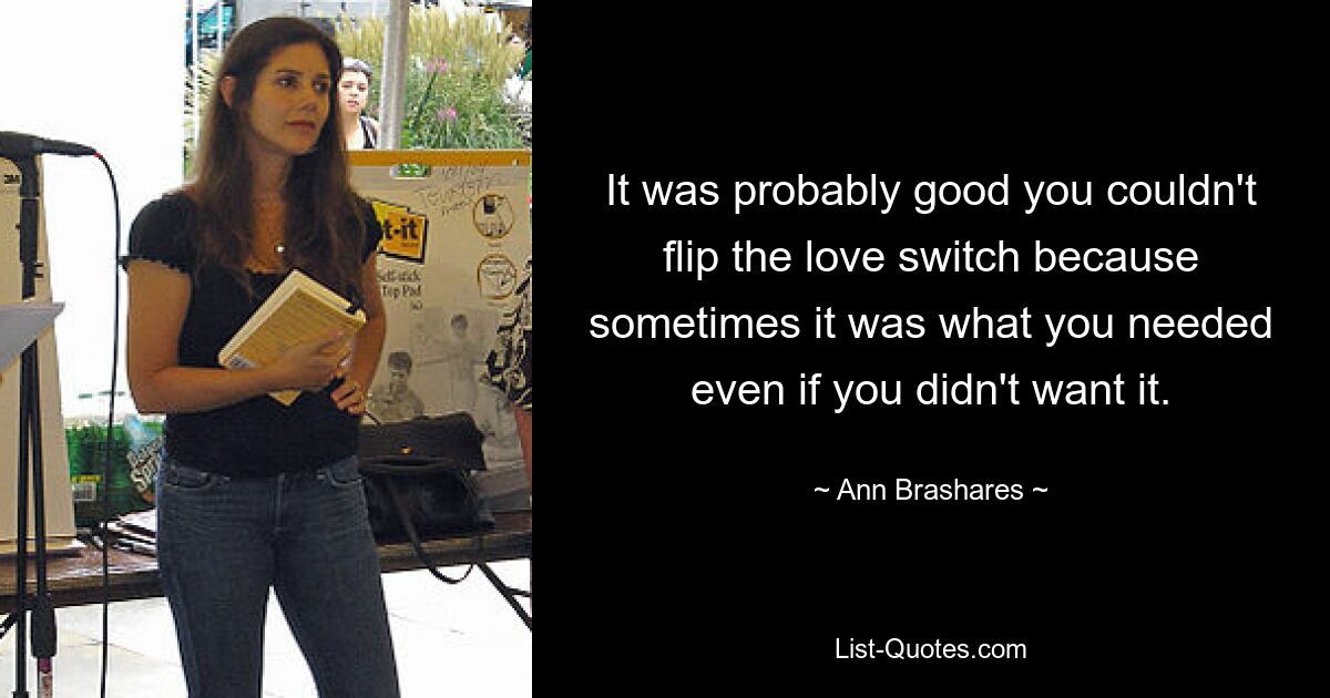 It was probably good you couldn't flip the love switch because sometimes it was what you needed even if you didn't want it. — © Ann Brashares