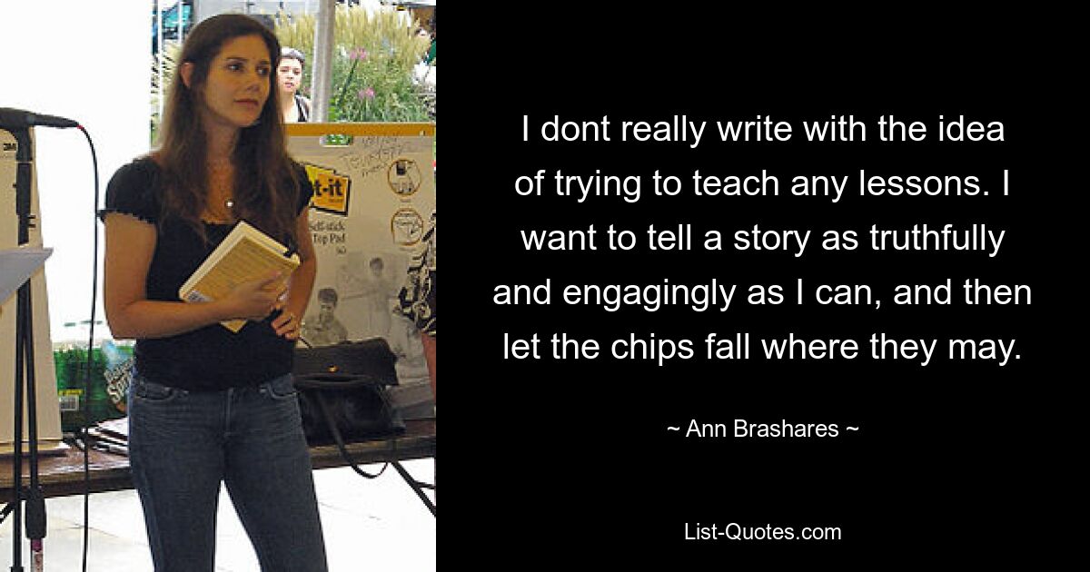 I dont really write with the idea of trying to teach any lessons. I want to tell a story as truthfully and engagingly as I can, and then let the chips fall where they may. — © Ann Brashares