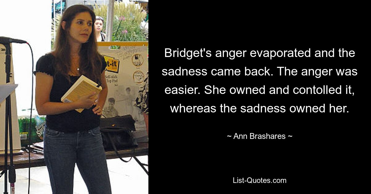 Bridget's anger evaporated and the sadness came back. The anger was easier. She owned and contolled it, whereas the sadness owned her. — © Ann Brashares