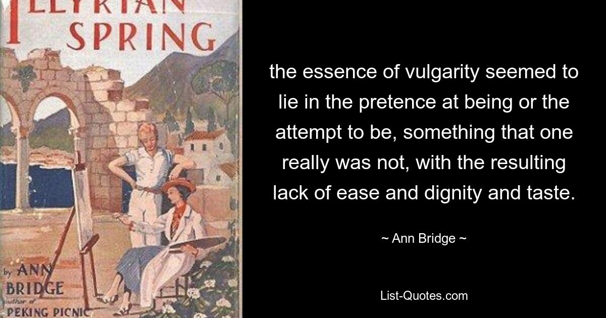 the essence of vulgarity seemed to lie in the pretence at being or the attempt to be, something that one really was not, with the resulting lack of ease and dignity and taste. — © Ann Bridge