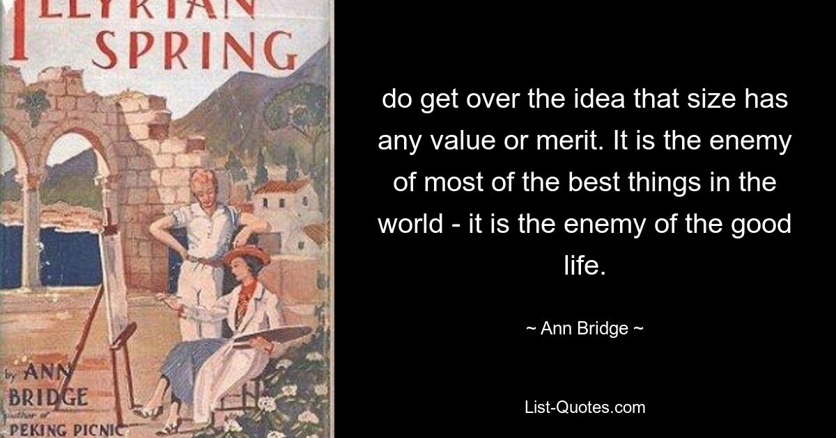 do get over the idea that size has any value or merit. It is the enemy of most of the best things in the world - it is the enemy of the good life. — © Ann Bridge