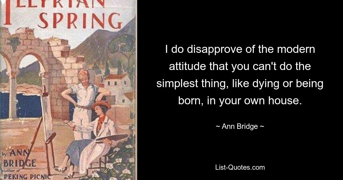 I do disapprove of the modern attitude that you can't do the simplest thing, like dying or being born, in your own house. — © Ann Bridge