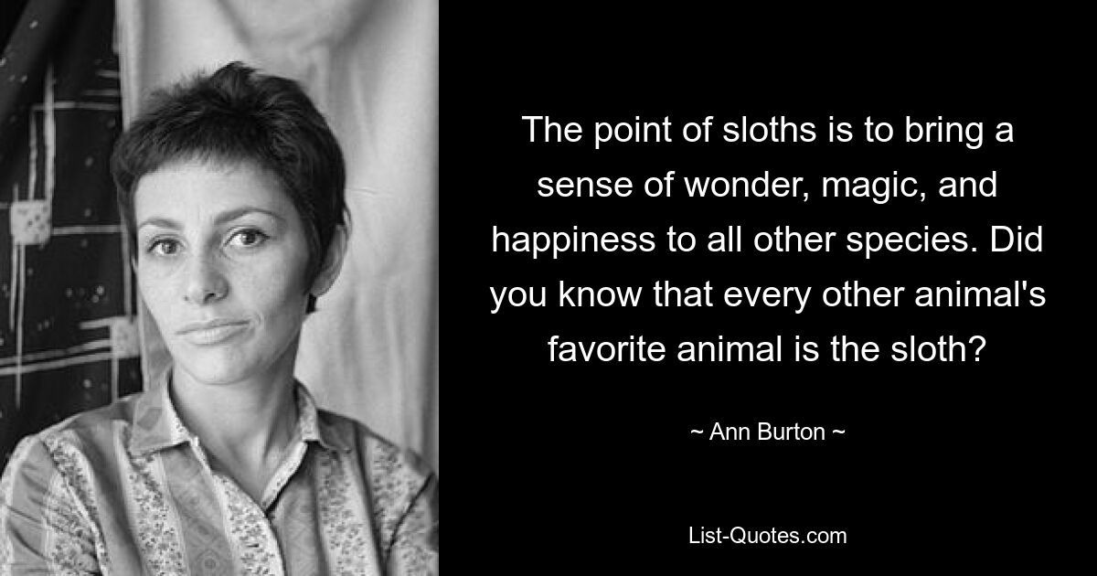 The point of sloths is to bring a sense of wonder, magic, and happiness to all other species. Did you know that every other animal's favorite animal is the sloth? — © Ann Burton