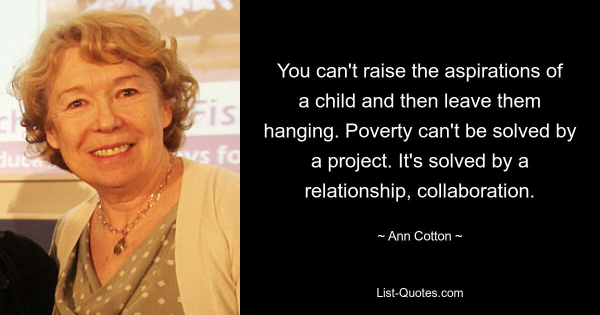 You can't raise the aspirations of a child and then leave them hanging. Poverty can't be solved by a project. It's solved by a relationship, collaboration. — © Ann Cotton