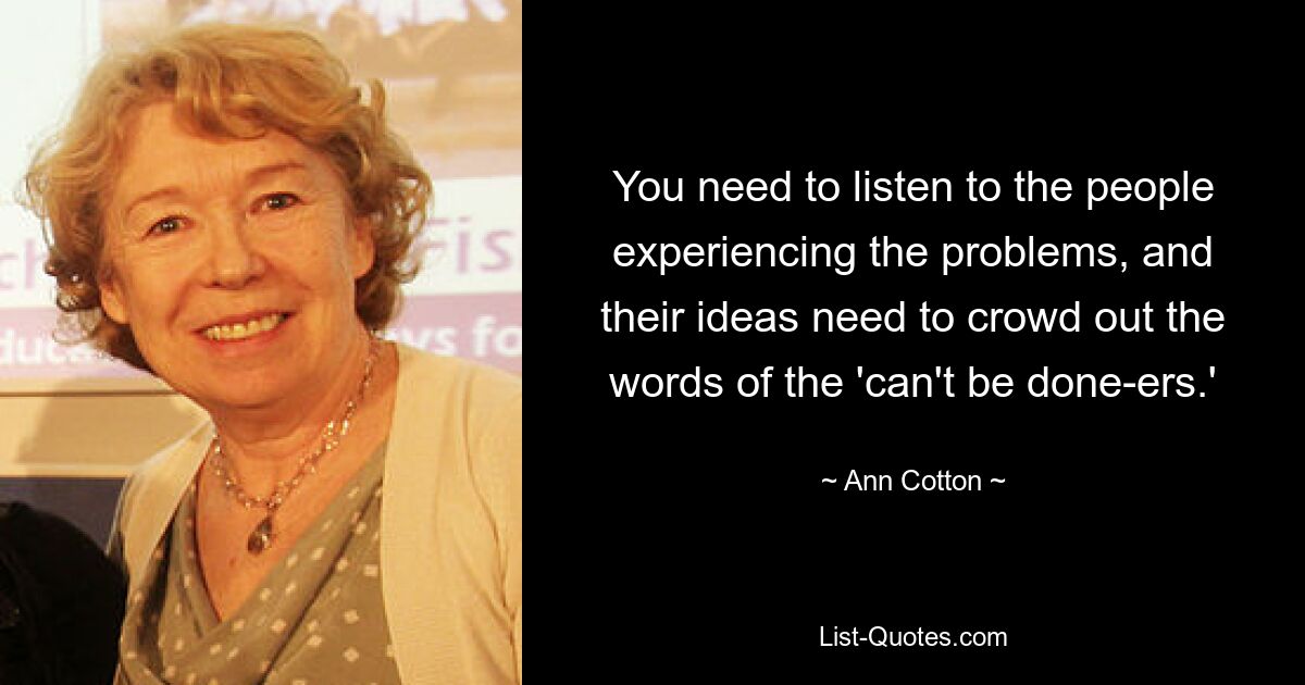 You need to listen to the people experiencing the problems, and their ideas need to crowd out the words of the 'can't be done-ers.' — © Ann Cotton